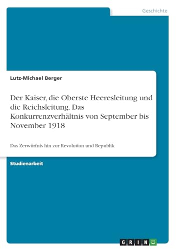 Der Kaiser, die Oberste Heeresleitung und die Reichsleitung. Das Konkurrenzverhältnis von September bis November 1918: Das Zerwürfnis hin zur Revolution und Republik