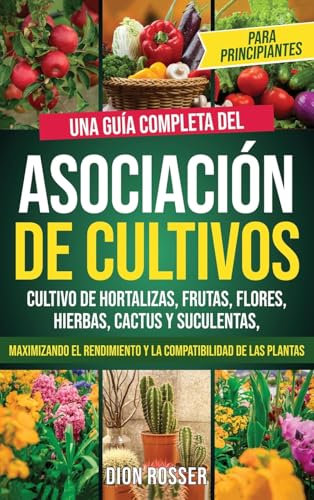 Asociación de cultivos para principiantes: Una guía completa del cultivo de hortalizas, frutas, flores, hierbas, cactus y suculentas, maximizando el rendimiento y la compatibilidad de las plantas