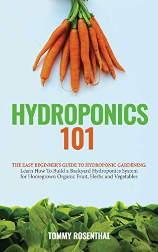 Hydroponics 101: The Easy Beginner's Guide to Hydroponic Gardening. Learn How To Build a Backyard Hydroponics System for Homegrown Organic Fruit, Herbs and Vegetables