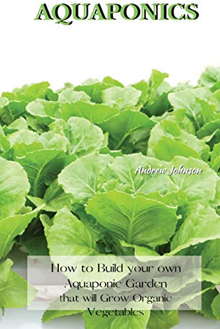 AQUAPONICS: How to Build your own Aquaponic Garden that will Grow Organic Vegetables