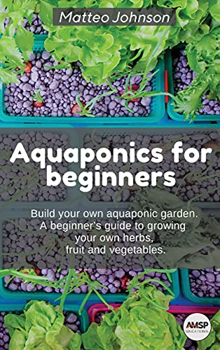 Aquaponics for beginners: BUILD YOUR OWN AQUAPONIC GARDEN. A beginner's guide to growing your own herbs, fruit and vegetables.