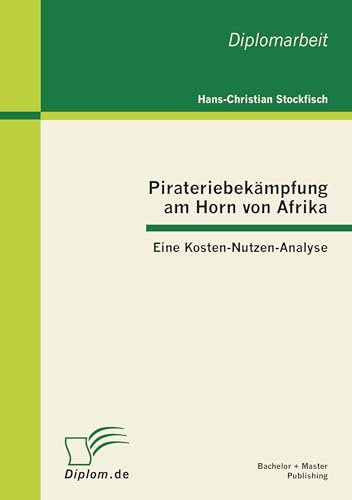 Pirateriebekämpfung am Horn von Afrika: Eine Kosten-Nutzen-Analyse: Eine Kosten-Nutzen-Analyse. Diplom-Arb.