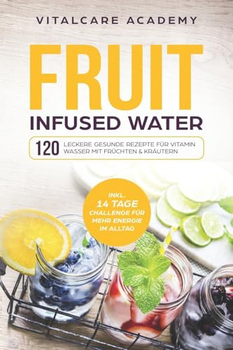 Fruit Infused Water: 120 leckere gesunde Rezepte für Vitamin Wasser mit Früchten & Kräutern. Erfrischendes Aroma mit Geschmack zum Selber machen für die Karaffe und Trinkflasche mit Früchtebehälter