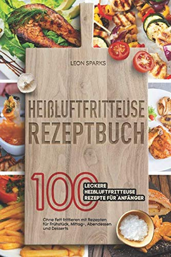 Heißluftfritteuse Rezeptbuch: 100 leckere Heißluftfritteuse Rezepte für Anfänger Ohne Fett frittieren mit Rezepten für Frühstück, Mittag-, Abendessen und Desserts