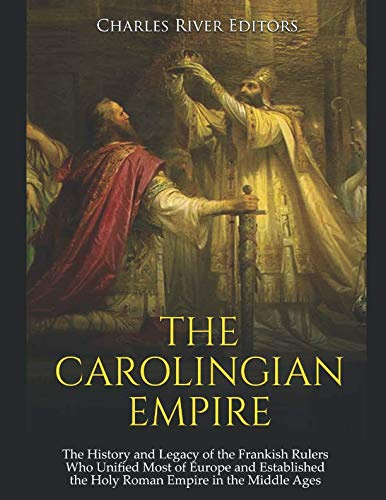 The Carolingian Empire: The History and Legacy of the Frankish Rulers Who Unified Most of Europe and Established the Holy Roman Empire in the Middle Ages
