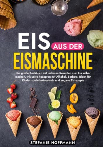 Eis aus der Eismaschine: Das große Kochbuch mit leckeren Rezepten zum Eis selber machen. Inklusive Rezepten mit Alkohol, Sorbets, Ideen für Kinder sowie laktosefreie und vegane Eisrezepte