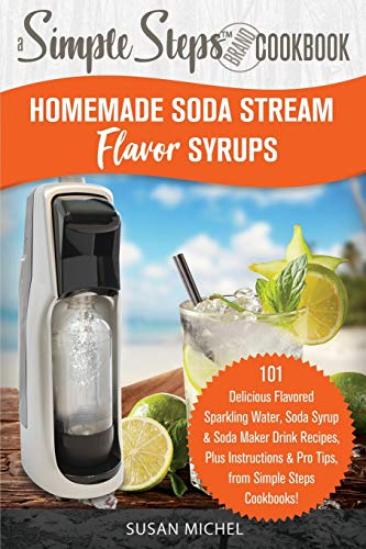 Homemade Soda Stream Flavor Syrups, A Simple Steps Brand Cookbook: 101 Delicious Flavored Sparkling Water, Soda Syrup & Soda Maker Drink Recipes, Plus Instructions & Pro Tips, from Simple Steps!