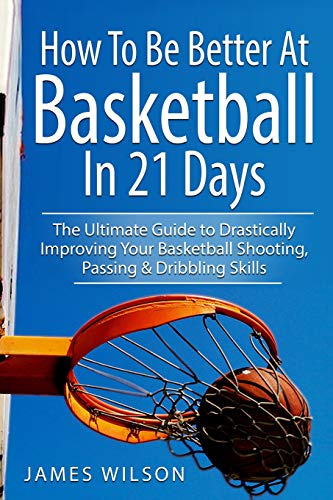 How to Be Better At Basketball in 21 days: The Ultimate Guide to Drastically Improving Your Basketball Shooting, Passing and Dribbling Skills: 1