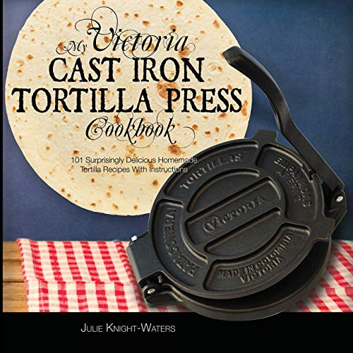 My Victoria Cast Iron Tortilla Press Cookbook: 101 Surprisingly Delicious Homemade Tortilla Recipes with Instructions (Victoria Cast Iron Tortilla Press Recipes): 1