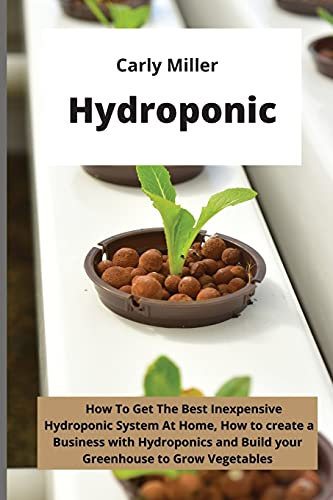 Hydroponic: How To Get the Best Inexpensive Hydroponic System at Home, how to create a Business with Hydroponics and Build your Greenhouse to Grow Vegetables