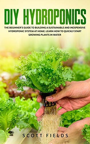 DIY Hydroponics: The Beginner's Guide to Building a Sustainable and Inexpensive Hydroponic System At Home. Learn How to Quickly Start Growing Plants in Water