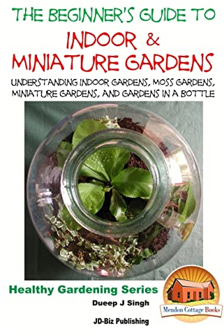 The Beginner's Guide to Indoor and Miniature Gardens: Understanding Indoor Gardens, Moss Gardens, Miniature Gardens and Gardens in a Bottle