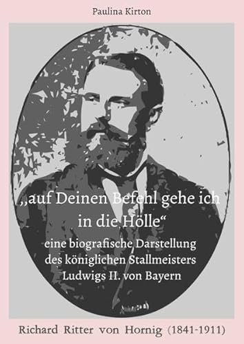 ,,auf Deinen Befehl gehe ich in die Hölle“: - eine biografische Darstellung des königlichen Stallmeisters Ludwigs II. von Bayern: Richard Ritter von Hornig (1841-1911)