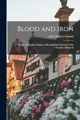 Blood and Iron: Origin of German Empire as Revealed by Character of Its Founder, Bismarck