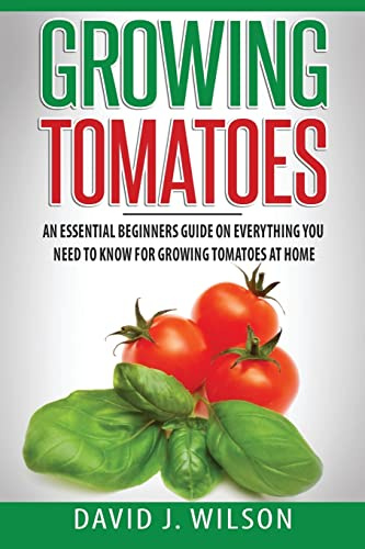 Growing Tomatoes: An Essential Beginners Guide on Everything You Need to Know for Growing Tomatoes at Home