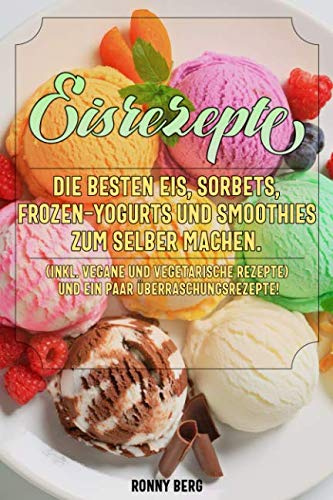 Eis Rezepte: Die besten Eis, Sorbets, Frozen-Yogurts und Smoothies zum selber machen. (inkl. vegane und vegetarische Rezepte)