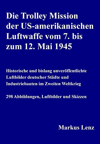 Die Trolley Mission der US-amerikanischen Luftwaffe vom 7. bis zum 12. Mai 1945: Historische und bislang unveröffentlichte Luftbilder deutscher Städte und Industriebauten im Zweiten Weltkrieg