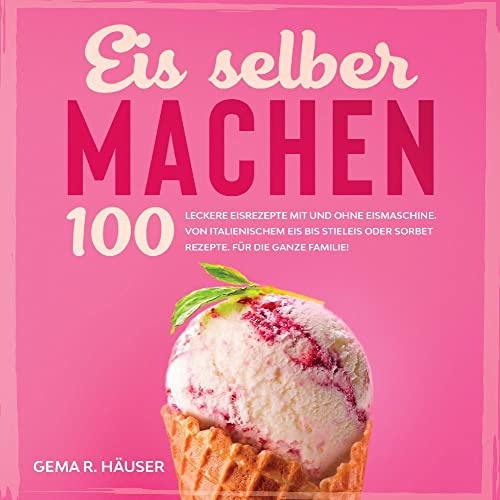 Eis selber machen: 100 leckere Eisrezepte mit und ohne Eismaschine. Von italienischem Eis bis Stieleis oder Sorbet Rezepte. Für die ganze Familie!