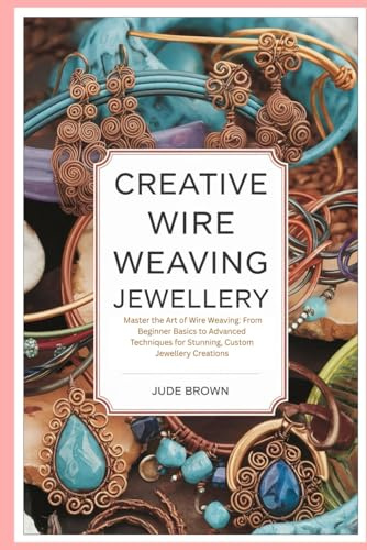 Creative Wire Weaving Jewellery: Master the Art of Wire Weaving: From Beginner Basics to Advanced Techniques for Stunning, Custom Jewellery Creations