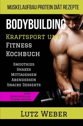 Bodybuilding Kraftsport und Fitness Kochbuch Muskelaufbau Protein Diät Rezepte Smoothies Shakes Mittagessen Abendessen Snacks Desserts ohne Proteinpulver, Zucker, Butter
