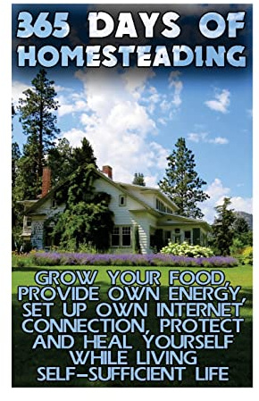 365 Days Of Homesteading: Grow Your Food, Provide Own Energy, Set Up Own Internet Connection, Protect And Heal Yourself While Living Self-Sufficient Life