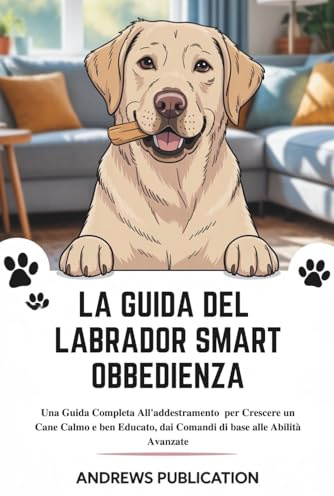 La Guida Del Labrador Smart Obbedienza: Una Guida Completa All'addestramento per Crescere un Cane Calmo e ben Educato, dai Comandi di base alle Abilità Avanzate
