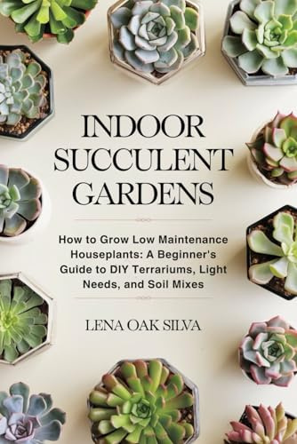 INDOOR SUCCULENT GARDENS: How to Grow Low Maintenance Houseplants: A Beginner's Guide to DIY Terrariums, Light Needs, and Soil Mixes
