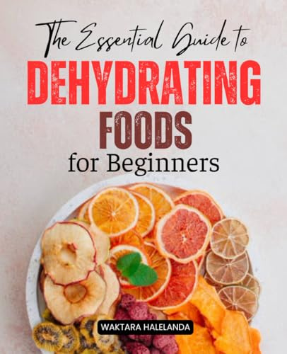 The Essential Guide to Dehydrating Foods for Beginners: Master the Art of Preserving Food with Simple Techniques, Delicious Recipes, and Sustainable Practices
