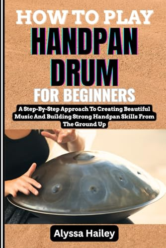 HOW TO PLAY HANDPAN DRUM FOR BEGINNERS: A Step-By-Step Approach To Creating Beautiful Music And Building Strong Handpan Skills From The Ground Up