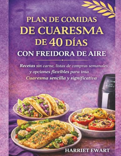 PLAN DE COMIDAS DE CUARESMA DE 40 DÍAS CON FREIDORA DE AIRE: Recetas sin carne, listas de compras semanales y opciones flexibles para una Cuaresma sencilla y significativa