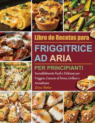 Libro di Ricette per Friggitrice ad Aria per Principianti: Incredibilmente Facili e Deliziose per Friggere, Cuocere al Forno, Grillare e Arrostituire