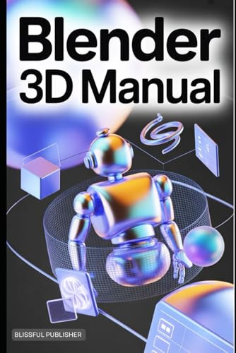 Blender 3D Manual: A Comprehensive Technical User Guide to Creating, Animating, and Rendering 3D Worlds with Ease