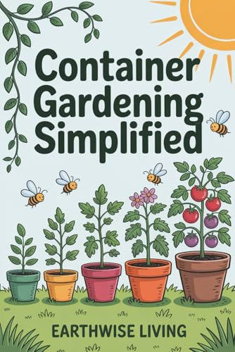 Container Gardening Simplified: Beginner’s Guide to Growing Fresh Herbs, Vegetables, and Flowers in the Smallest Spaces—Plus Soil and Watering Tips, and Sustainable Pest Solutions
