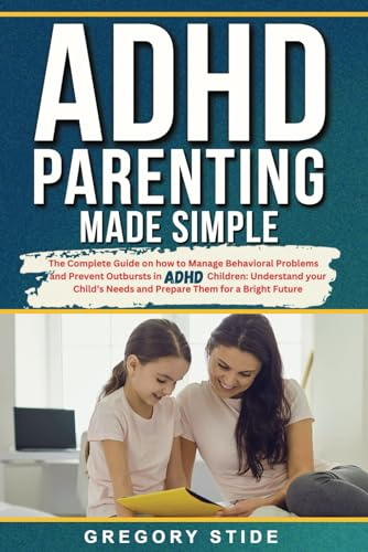 ADHD Parenting Made Simple: The Complete Guide On How To Manage Behavioral Problems And Prevent Outbursts In ADHD Children: Understand Your Child's Needs And Prepare Them For A Bright Future