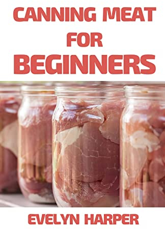 Canning Meat For Beginners : A Guide to Canning Pork, Beef, Chicken, Deer, and Other Kinds of Meat at Home with Recipes