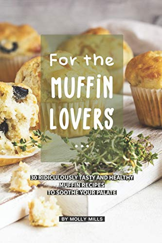 For the Muffin Lovers: 30 Ridiculously Tasty and Healthy Muffin Recipes to Soothe your Palate