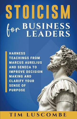 Stoicism for Business Leaders: Harness Teachings from Marcus Aurelius and Seneca to Improve Decision Making and Clarify Your Sense of Purpose ... Mastering Mind, Emotion, and Action)