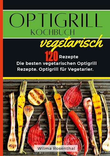 Optigrill Kochbuch Vegetarisch- 120 Rezepte: Die besten vegetarischen Optigrill Rezepte. Optigrill für Vegetarier.