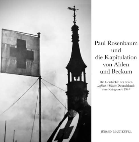 Paul Rosenbaum und die Kapitulation von Ahlen und Beckum: Die Geschichte der ersten offenen Städte Deutschlands zum Kriegsende 1945