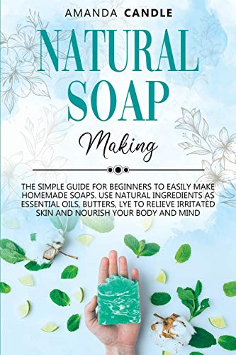 Natural Soap Making: The Simple Guide for Beginners to Easily Make Homemade Soaps. Use Natural Ingredients as Essential Oils, Butters, Lye to Relieve Irritated Skin and Nourish Your Body and Mind