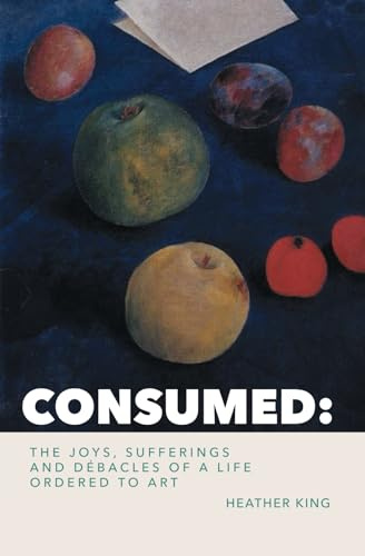 CONSUMED: The Joys, Sorrows and Débacles of a Life Ordered to Art