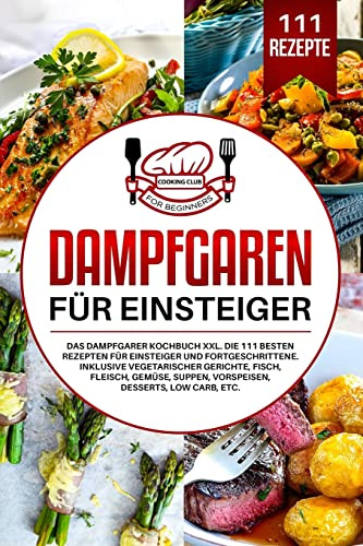 Dampfgaren für Einsteiger: Das Dampfgarer Kochbuch XXL. Die 111 besten Rezepten für Einsteiger und Fortgeschrittene. Inklusive vegetarischer Gerichte, Fisch, Fleisch, Gemüse, Suppen, Vorspeisen, etc.