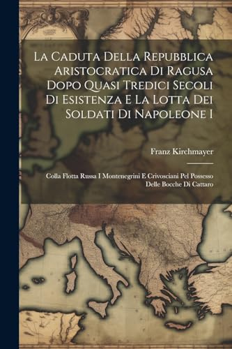 La Caduta Della Repubblica Aristocratica Di Ragusa Dopo Quasi Tredici Secoli Di Esistenza E La Lotta Dei Soldati Di Napoleone I: Colla Flotta Russa I ... Pel Possesso Delle Bocche Di Cattaro
