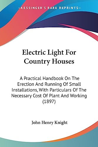 Electric Light For Country Houses: A Practical Handbook On The Erection And Running Of Small Installations, With Particulars Of The Necessary Cost Of Plant And Working (1897)