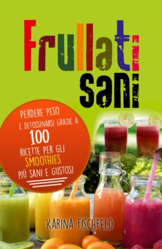frullati sani: Perdere peso e detossinarsi grazie a 100 ricette per gli smoothies più sani e gustosi