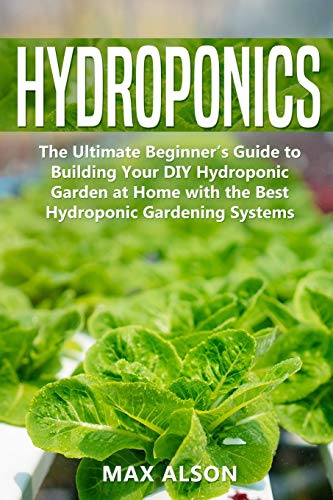 Hydroponics: The Ultimate Beginner’s Guide to Building Your DIY Hydroponic Garden at Home with the Best Hydroponic Gardening Systems