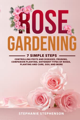 Rose Gardening: 7 Simple Steps - Controlling Pests and Diseases, Pruning, Companion Planting, Different Types of Roses, Planting and Care, Soil and More