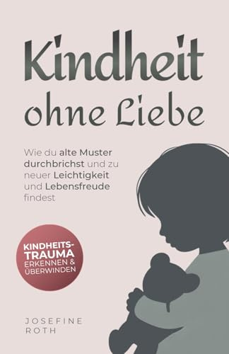 Kindheit ohne Liebe: Wie du alte Muster durchbrichst und zu neuer Leichtigkeit und Lebensfreude findest - Kindheitstrauma erkennen und überwinden