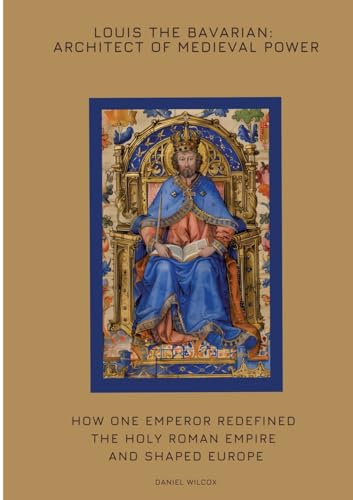 Louis the Bavarian: Architect of Medieval Power: How One Emperor Redefined the Holy Roman Empire and Shaped Europe