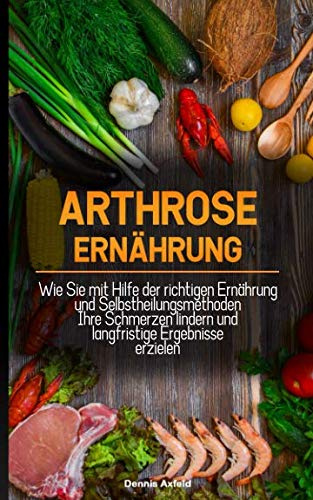 Arthrose Ernährung: Wie Sie mit Hilfe der Richtigen Ernährung und Selbstheilungsmethoden Ihre Schmerzen lindern und langfristige Ergebnisse erzielen
